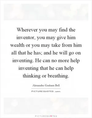 Wherever you may find the inventor, you may give him wealth or you may take from him all that he has; and he will go on inventing. He can no more help inventing that he can help thinking or breathing Picture Quote #1