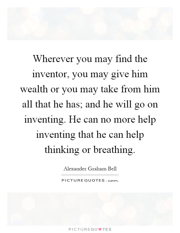 Wherever you may find the inventor, you may give him wealth or you may take from him all that he has; and he will go on inventing. He can no more help inventing that he can help thinking or breathing Picture Quote #1