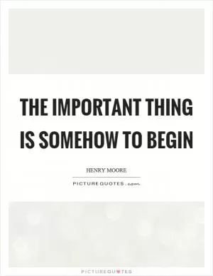 The important thing is somehow to begin Picture Quote #1