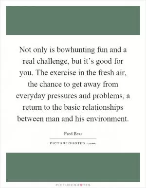 Not only is bowhunting fun and a real challenge, but it’s good for you. The exercise in the fresh air, the chance to get away from everyday pressures and problems, a return to the basic relationships between man and his environment Picture Quote #1