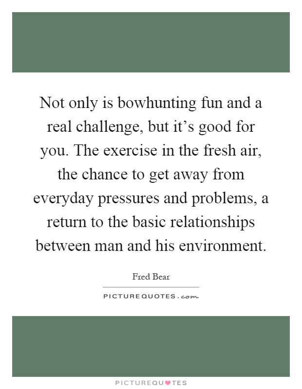 Not only is bowhunting fun and a real challenge, but it's good for you. The exercise in the fresh air, the chance to get away from everyday pressures and problems, a return to the basic relationships between man and his environment Picture Quote #1
