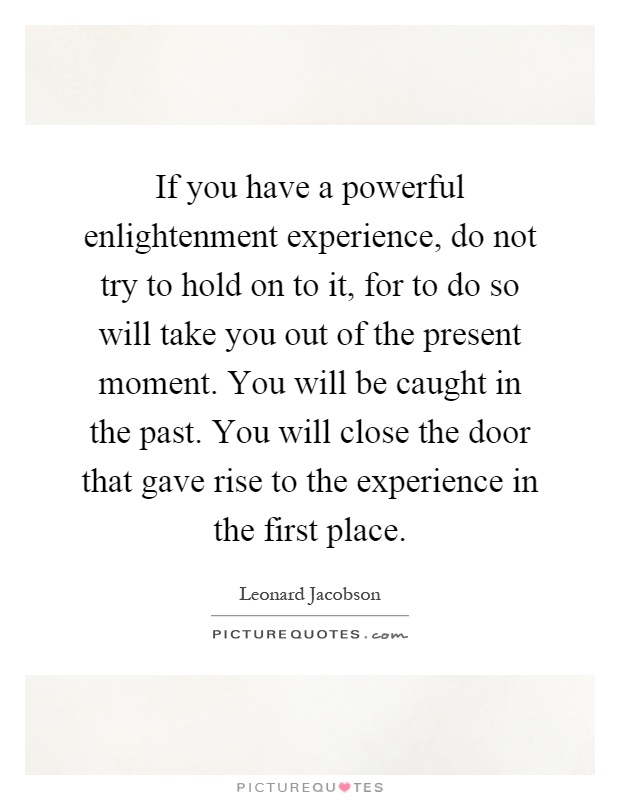 If you have a powerful enlightenment experience, do not try to hold on to it, for to do so will take you out of the present moment. You will be caught in the past. You will close the door that gave rise to the experience in the first place Picture Quote #1