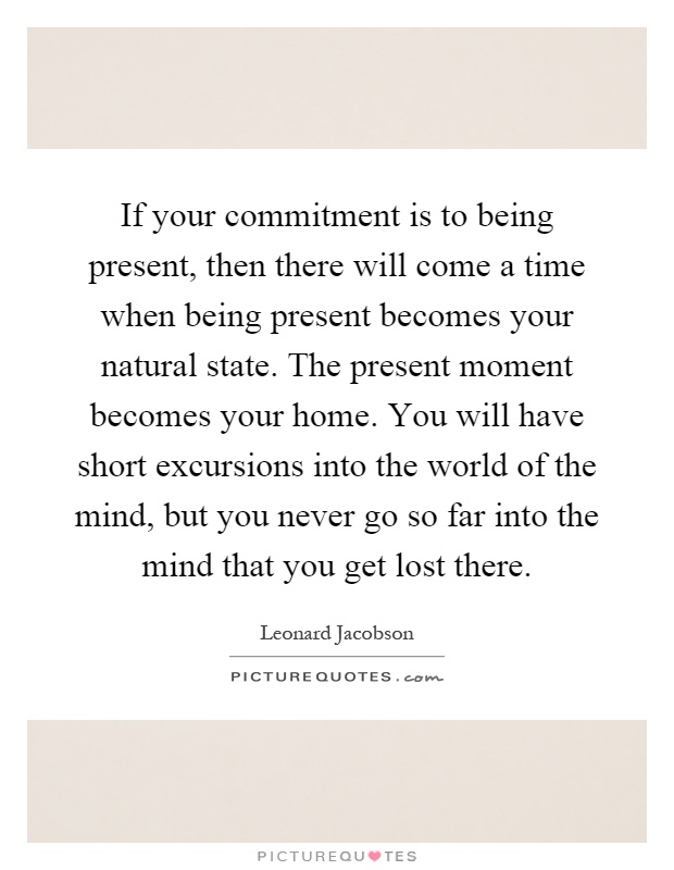 If your commitment is to being present, then there will come a time when being present becomes your natural state. The present moment becomes your home. You will have short excursions into the world of the mind, but you never go so far into the mind that you get lost there Picture Quote #1