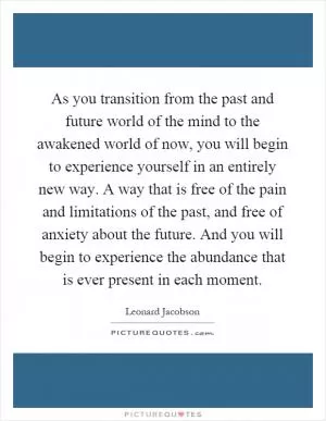 As you transition from the past and future world of the mind to the awakened world of now, you will begin to experience yourself in an entirely new way. A way that is free of the pain and limitations of the past, and free of anxiety about the future. And you will begin to experience the abundance that is ever present in each moment Picture Quote #1
