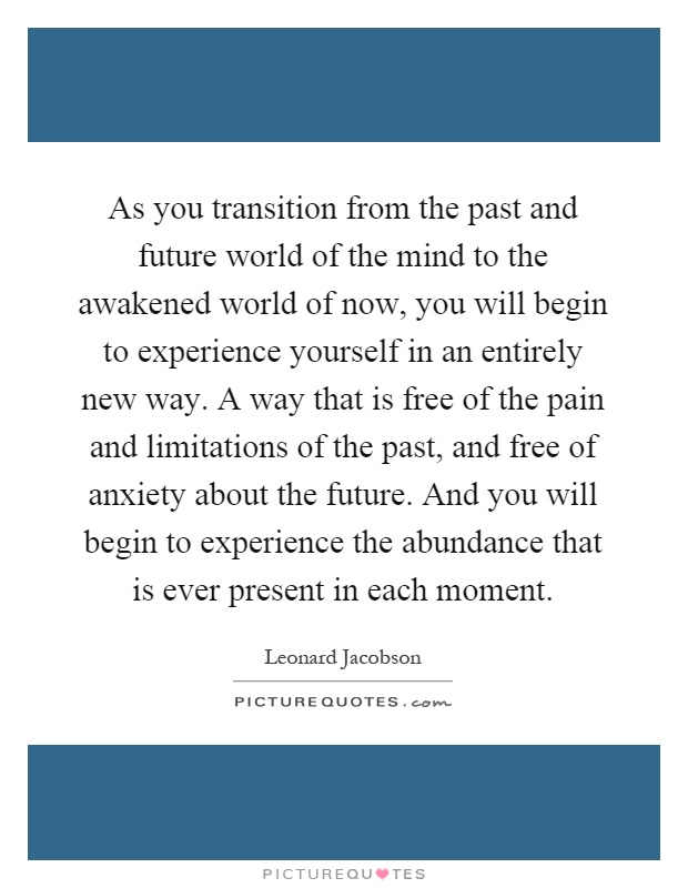 As you transition from the past and future world of the mind to the awakened world of now, you will begin to experience yourself in an entirely new way. A way that is free of the pain and limitations of the past, and free of anxiety about the future. And you will begin to experience the abundance that is ever present in each moment Picture Quote #1