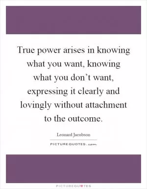 True power arises in knowing what you want, knowing what you don’t want, expressing it clearly and lovingly without attachment to the outcome Picture Quote #1