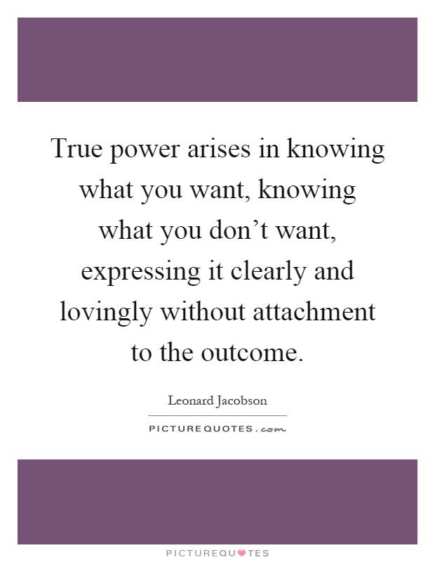 True power arises in knowing what you want, knowing what you don't want, expressing it clearly and lovingly without attachment to the outcome Picture Quote #1
