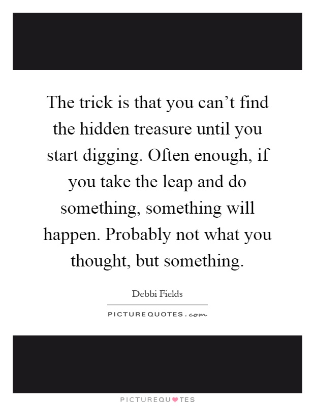 The trick is that you can't find the hidden treasure until you start digging. Often enough, if you take the leap and do something, something will happen. Probably not what you thought, but something Picture Quote #1