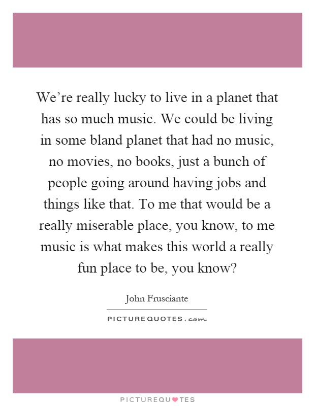 We're really lucky to live in a planet that has so much music. We could be living in some bland planet that had no music, no movies, no books, just a bunch of people going around having jobs and things like that. To me that would be a really miserable place, you know, to me music is what makes this world a really fun place to be, you know? Picture Quote #1