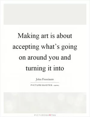 Making art is about accepting what’s going on around you and turning it into Picture Quote #1