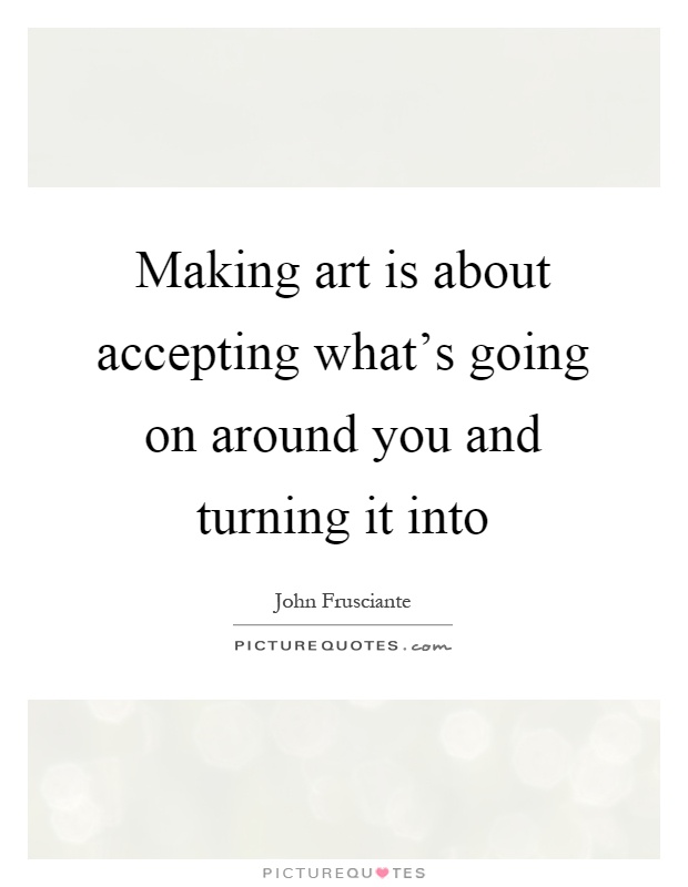 Making art is about accepting what's going on around you and turning it into Picture Quote #1