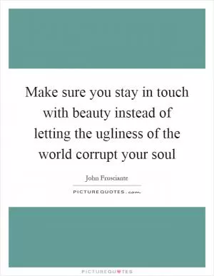 Make sure you stay in touch with beauty instead of letting the ugliness of the world corrupt your soul Picture Quote #1