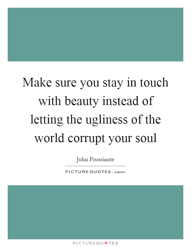 Make sure you stay in touch with beauty instead of letting the ugliness of the world corrupt your soul Picture Quote #1