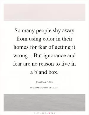 So many people shy away from using color in their homes for fear of getting it wrong... But ignorance and fear are no reason to live in a bland box Picture Quote #1