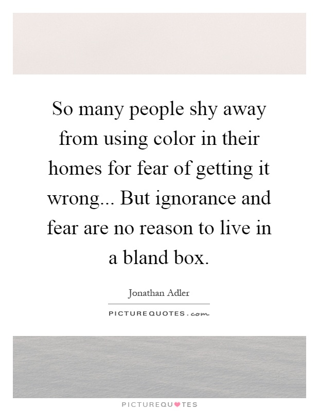 So many people shy away from using color in their homes for fear of getting it wrong... But ignorance and fear are no reason to live in a bland box Picture Quote #1
