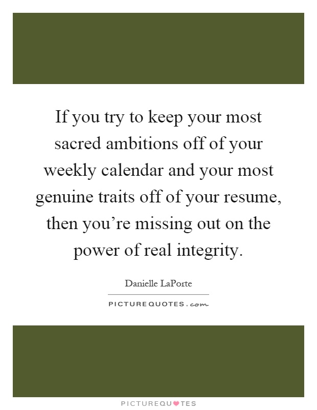 If you try to keep your most sacred ambitions off of your weekly calendar and your most genuine traits off of your resume, then you're missing out on the power of real integrity Picture Quote #1