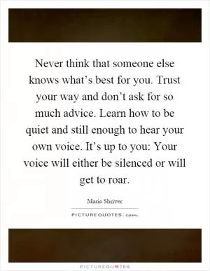Never think that someone else knows what’s best for you. Trust your way and don’t ask for so much advice. Learn how to be quiet and still enough to hear your own voice. It’s up to you: Your voice will either be silenced or will get to roar Picture Quote #1