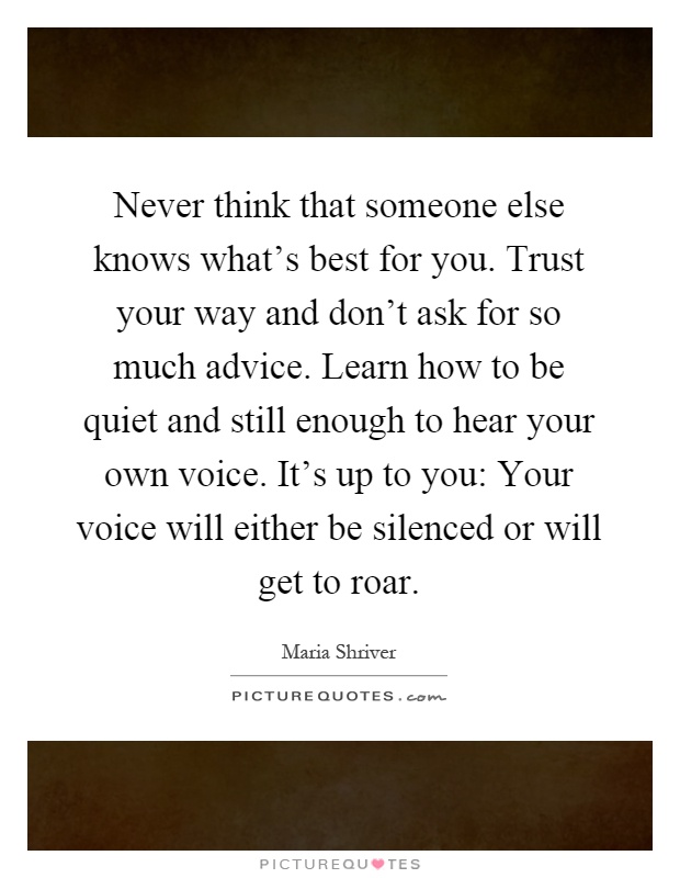 Never think that someone else knows what's best for you. Trust your way and don't ask for so much advice. Learn how to be quiet and still enough to hear your own voice. It's up to you: Your voice will either be silenced or will get to roar Picture Quote #1