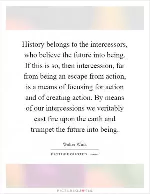 History belongs to the intercessors, who believe the future into being. If this is so, then intercession, far from being an escape from action, is a means of focusing for action and of creating action. By means of our intercessions we veritably cast fire upon the earth and trumpet the future into being Picture Quote #1