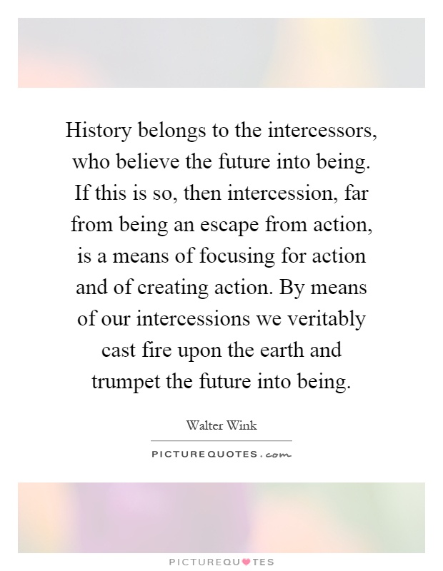 History belongs to the intercessors, who believe the future into being. If this is so, then intercession, far from being an escape from action, is a means of focusing for action and of creating action. By means of our intercessions we veritably cast fire upon the earth and trumpet the future into being Picture Quote #1