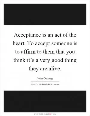 Acceptance is an act of the heart. To accept someone is to affirm to them that you think it’s a very good thing they are alive Picture Quote #1