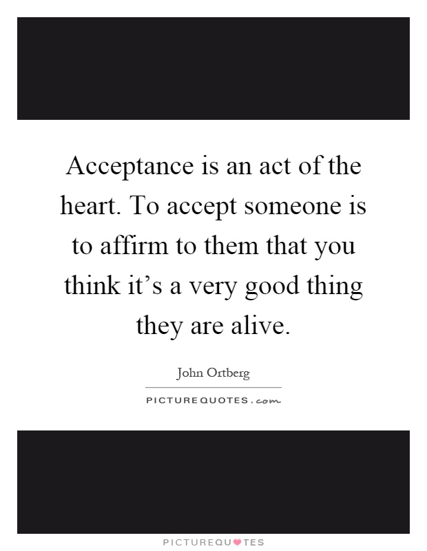 Acceptance is an act of the heart. To accept someone is to affirm to them that you think it's a very good thing they are alive Picture Quote #1