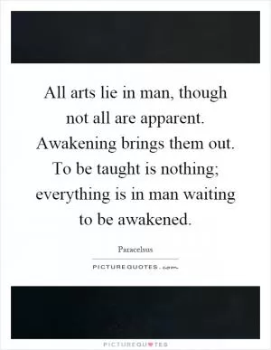 All arts lie in man, though not all are apparent. Awakening brings them out. To be taught is nothing; everything is in man waiting to be awakened Picture Quote #1