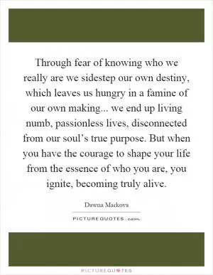 Through fear of knowing who we really are we sidestep our own destiny, which leaves us hungry in a famine of our own making... we end up living numb, passionless lives, disconnected from our soul’s true purpose. But when you have the courage to shape your life from the essence of who you are, you ignite, becoming truly alive Picture Quote #1