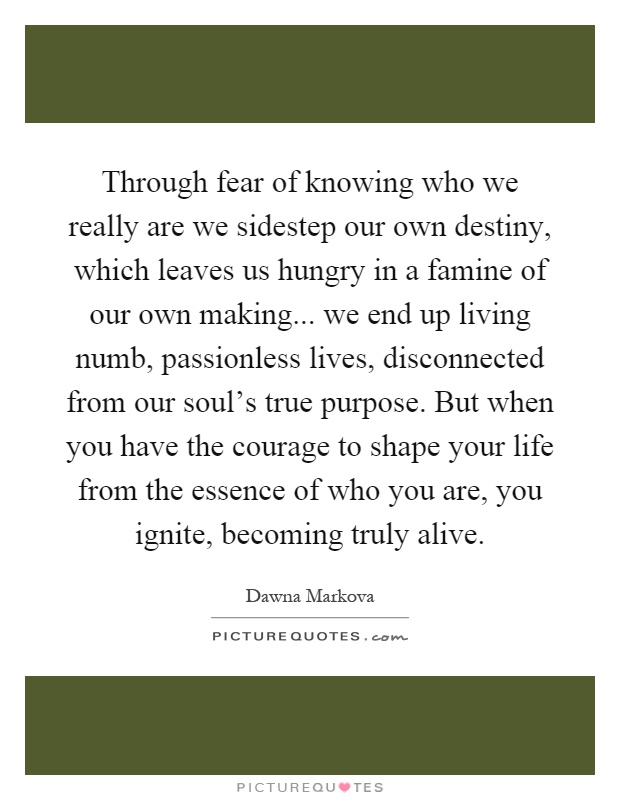 Through fear of knowing who we really are we sidestep our own destiny, which leaves us hungry in a famine of our own making... we end up living numb, passionless lives, disconnected from our soul's true purpose. But when you have the courage to shape your life from the essence of who you are, you ignite, becoming truly alive Picture Quote #1