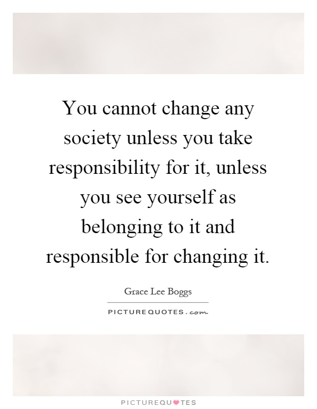 You cannot change any society unless you take responsibility for it, unless you see yourself as belonging to it and responsible for changing it Picture Quote #1