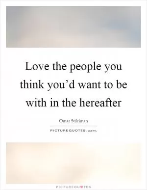 Love the people you think you’d want to be with in the hereafter Picture Quote #1