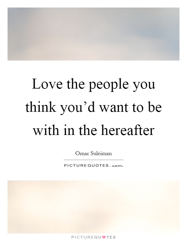 Love the people you think you'd want to be with in the hereafter Picture Quote #1