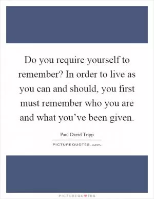 Do you require yourself to remember? In order to live as you can and should, you first must remember who you are and what you’ve been given Picture Quote #1
