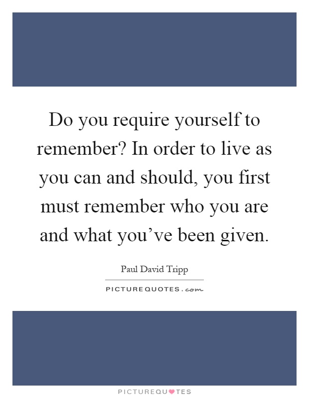 Do you require yourself to remember? In order to live as you can and should, you first must remember who you are and what you've been given Picture Quote #1