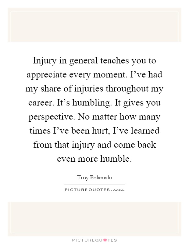 Injury in general teaches you to appreciate every moment. I've had my share of injuries throughout my career. It's humbling. It gives you perspective. No matter how many times I've been hurt, I've learned from that injury and come back even more humble Picture Quote #1