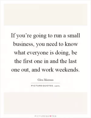 If you’re going to run a small business, you need to know what everyone is doing, be the first one in and the last one out, and work weekends Picture Quote #1