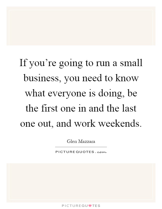 If you're going to run a small business, you need to know what everyone is doing, be the first one in and the last one out, and work weekends Picture Quote #1