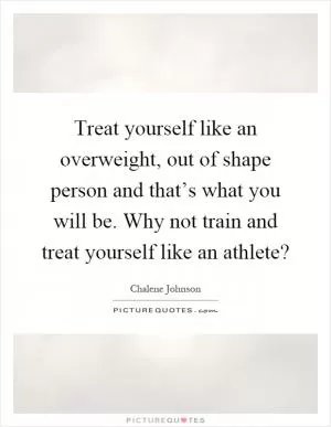 Treat yourself like an overweight, out of shape person and that’s what you will be. Why not train and treat yourself like an athlete? Picture Quote #1