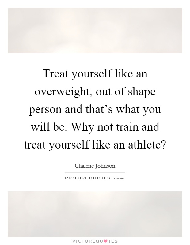 Treat yourself like an overweight, out of shape person and that's what you will be. Why not train and treat yourself like an athlete? Picture Quote #1