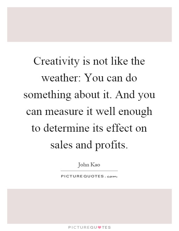 Creativity is not like the weather: You can do something about it. And you can measure it well enough to determine its effect on sales and profits Picture Quote #1