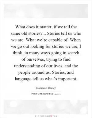 What does it matter, if we tell the same old stories?... Stories tell us who we are. What we’re capable of. When we go out looking for stories we are, I think, in many ways going in search of ourselves, trying to find understanding of our lives, and the people around us. Stories, and language tell us what’s important Picture Quote #1