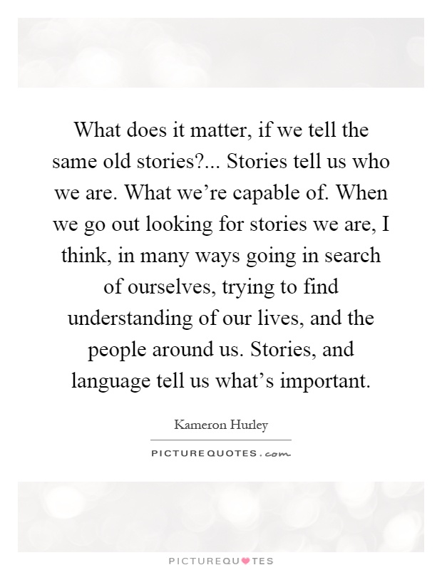 What does it matter, if we tell the same old stories?... Stories tell us who we are. What we're capable of. When we go out looking for stories we are, I think, in many ways going in search of ourselves, trying to find understanding of our lives, and the people around us. Stories, and language tell us what's important Picture Quote #1