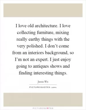 I love old architecture. I love collecting furniture, mixing really earthy things with the very polished. I don’t come from an interiors background, so I’m not an expert. I just enjoy going to antiques shows and finding interesting things Picture Quote #1