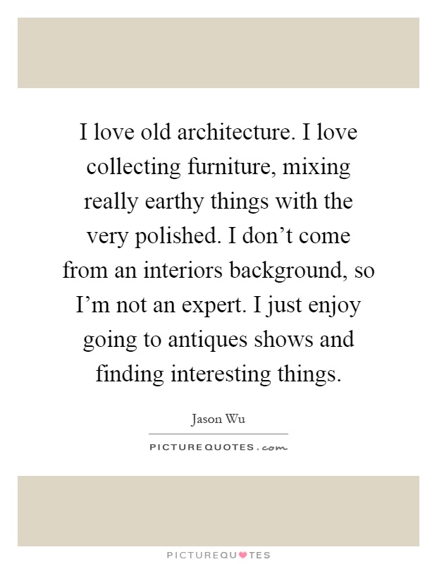 I love old architecture. I love collecting furniture, mixing really earthy things with the very polished. I don't come from an interiors background, so I'm not an expert. I just enjoy going to antiques shows and finding interesting things Picture Quote #1