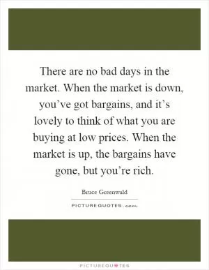 There are no bad days in the market. When the market is down, you’ve got bargains, and it’s lovely to think of what you are buying at low prices. When the market is up, the bargains have gone, but you’re rich Picture Quote #1
