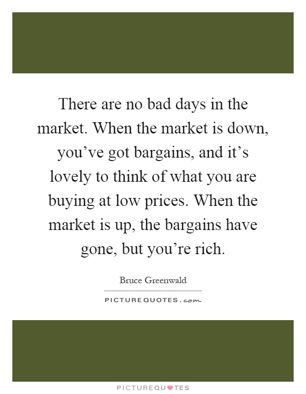 There are no bad days in the market. When the market is down, you've got bargains, and it's lovely to think of what you are buying at low prices. When the market is up, the bargains have gone, but you're rich Picture Quote #1
