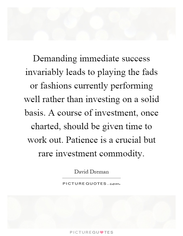 Demanding immediate success invariably leads to playing the fads or fashions currently performing well rather than investing on a solid basis. A course of investment, once charted, should be given time to work out. Patience is a crucial but rare investment commodity Picture Quote #1
