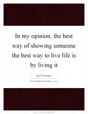 In my opinion, the best way of showing someone the best way to live life is by living it Picture Quote #1