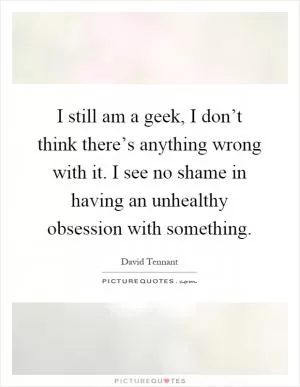 I still am a geek, I don’t think there’s anything wrong with it. I see no shame in having an unhealthy obsession with something Picture Quote #1