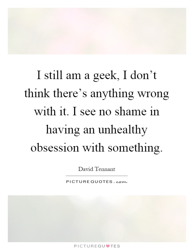 I still am a geek, I don't think there's anything wrong with it. I see no shame in having an unhealthy obsession with something Picture Quote #1